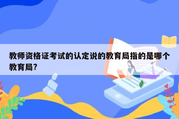 教师资格证考试的认定说的教育局指的是哪个教育局?