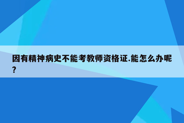 因有精神病史不能考教师资格证.能怎么办呢?