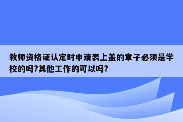 教师资格证认定时申请表上盖的章子必须是学校的吗?其他工作的可以吗?