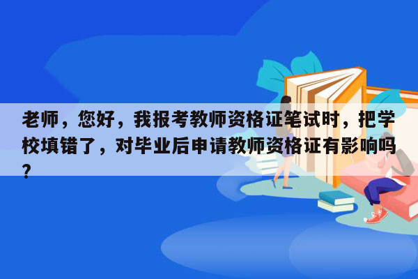 老师，您好，我报考教师资格证笔试时，把学校填错了，对毕业后申请教师资格证有影响吗?