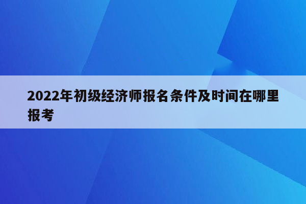 2022年初级经济师报名条件及时间在哪里报考