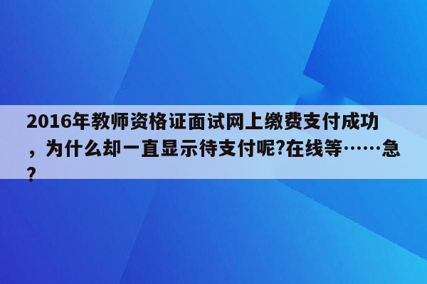 2016年教师资格证面试网上缴费支付成功，为什么却一直显示待支付呢?在线等……急?