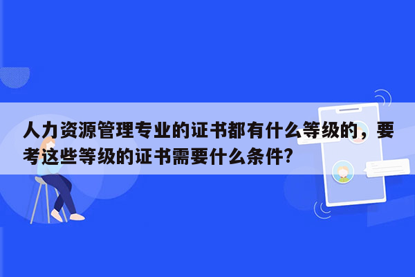 人力资源管理专业的证书都有什么等级的，要考这些等级的证书需要什么条件?