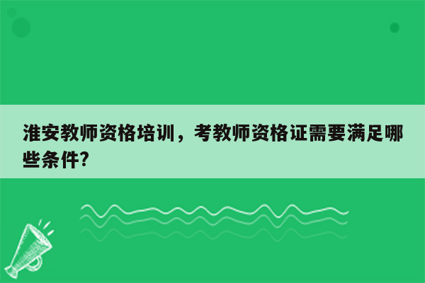 淮安教师资格培训，考教师资格证需要满足哪些条件?