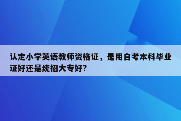 认定小学英语教师资格证，是用自考本科毕业证好还是统招大专好?