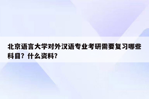 北京语言大学对外汉语专业考研需要复习哪些科目？什么资料？