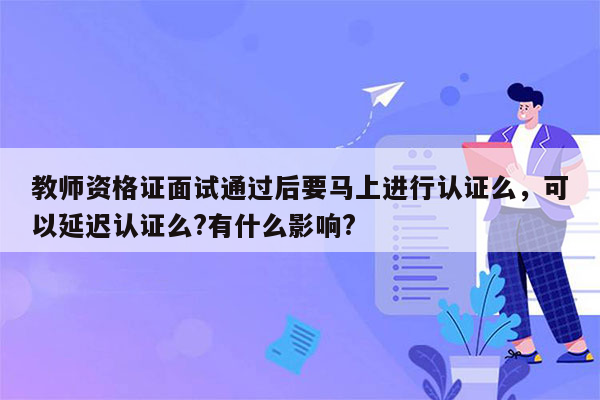 教师资格证面试通过后要马上进行认证么，可以延迟认证么?有什么影响?