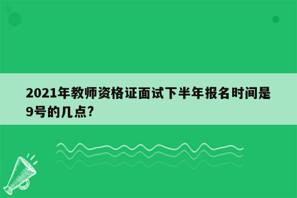 2021年教师资格证面试下半年报名时间是9号的几点?