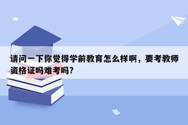 请问一下你觉得学前教育怎么样啊，要考教师资格证吗难考吗?