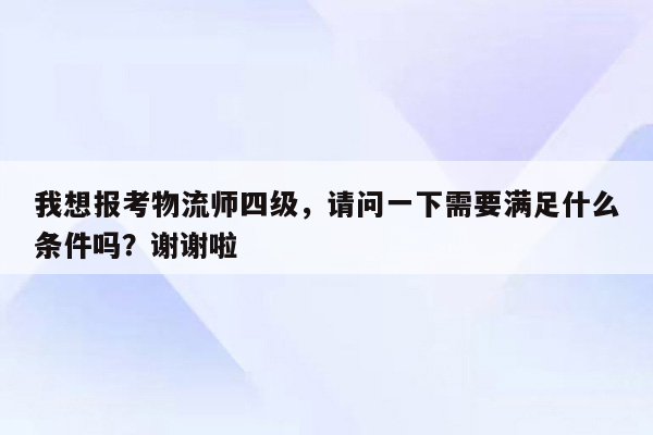 我想报考物流师四级，请问一下需要满足什么条件吗？谢谢啦