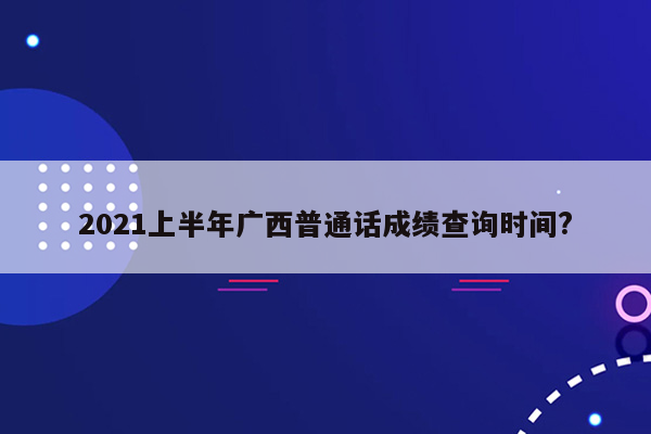 2021上半年广西普通话成绩查询时间?