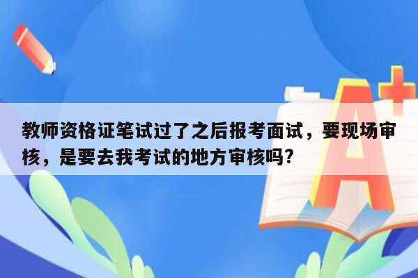 教师资格证笔试过了之后报考面试，要现场审核，是要去我考试的地方审核吗?