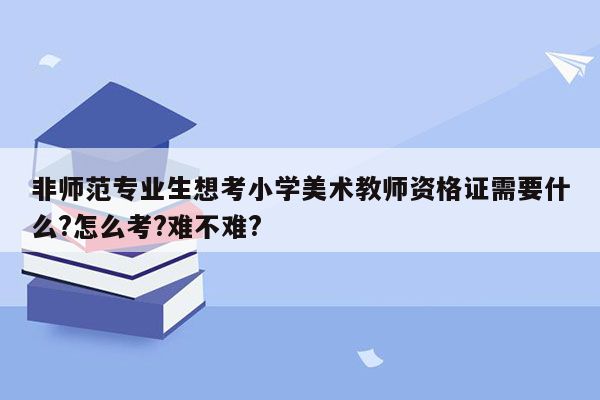 非师范专业生想考小学美术教师资格证需要什么?怎么考?难不难?