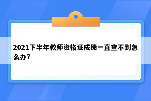 2021下半年教师资格证成绩一直查不到怎么办?