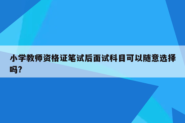 小学教师资格证笔试后面试科目可以随意选择吗?