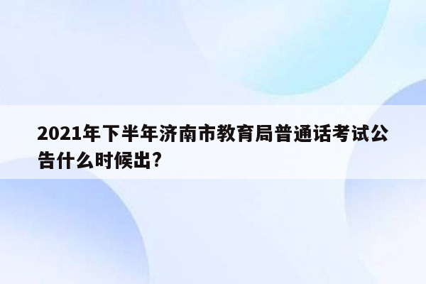 2021年下半年济南市教育局普通话考试公告什么时候出?