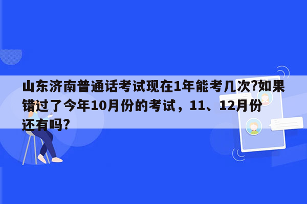 山东济南普通话考试现在1年能考几次?如果错过了今年10月份的考试，11、12月份还有吗?