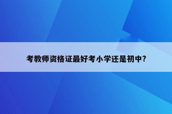 考教师资格证最好考小学还是初中?