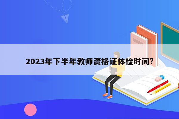 2023年下半年教师资格证体检时间?