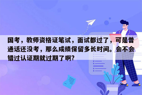 国考，教师资格证笔试，面试都过了，可是普通话还没考，那么成绩保留多长时间。会不会错过认证期就过期了啊?