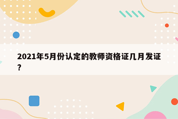 2021年5月份认定的教师资格证几月发证?