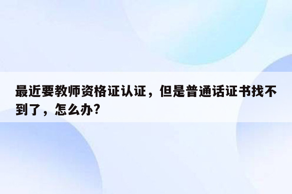 最近要教师资格证认证，但是普通话证书找不到了，怎么办?