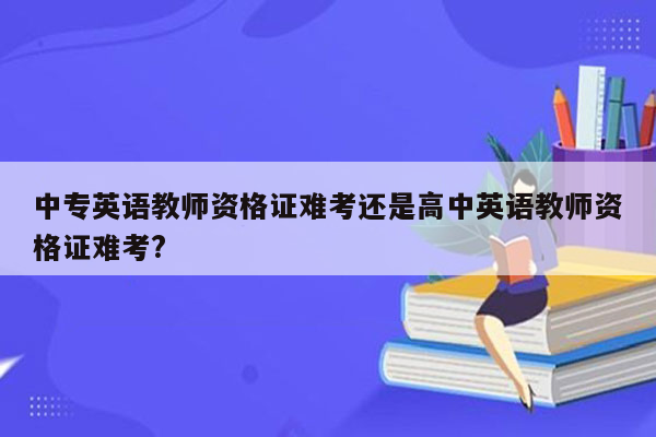 中专英语教师资格证难考还是高中英语教师资格证难考?