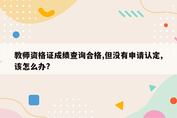 教师资格证成绩查询合格,但没有申请认定,该怎么办?