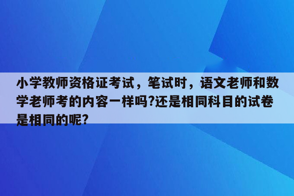 小学教师资格证考试，笔试时，语文老师和数学老师考的内容一样吗?还是相同科目的试卷是相同的呢?