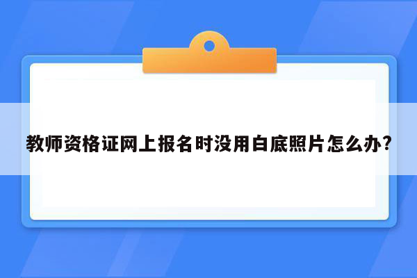 教师资格证网上报名时没用白底照片怎么办?