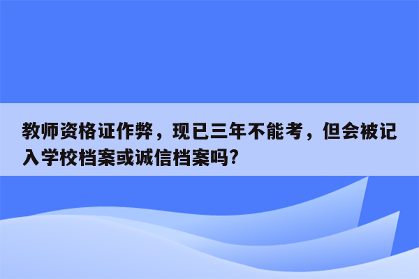 教师资格证作弊，现已三年不能考，但会被记入学校档案或诚信档案吗?