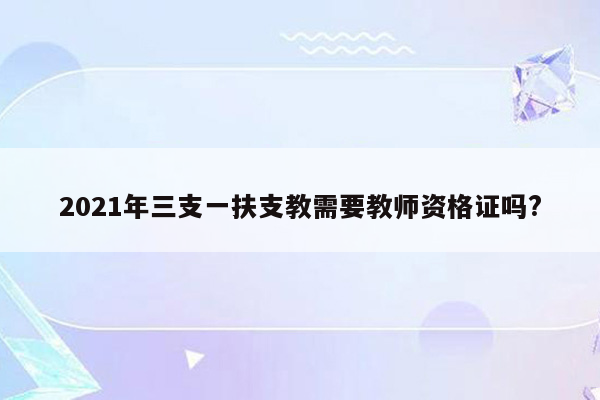 2021年三支一扶支教需要教师资格证吗?