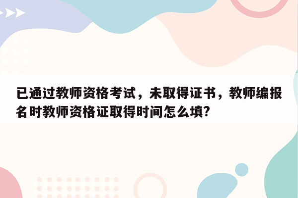 已通过教师资格考试，未取得证书，教师编报名时教师资格证取得时间怎么填?