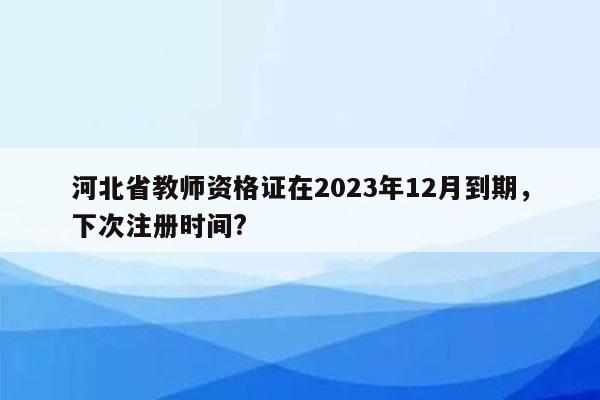 河北省教师资格证在2023年12月到期，下次注册时间?