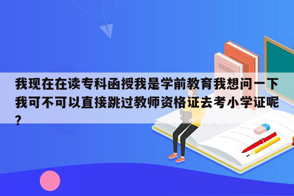 我现在在读专科函授我是学前教育我想问一下我可不可以直接跳过教师资格证去考小学证呢?