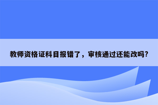 教师资格证科目报错了，审核通过还能改吗?