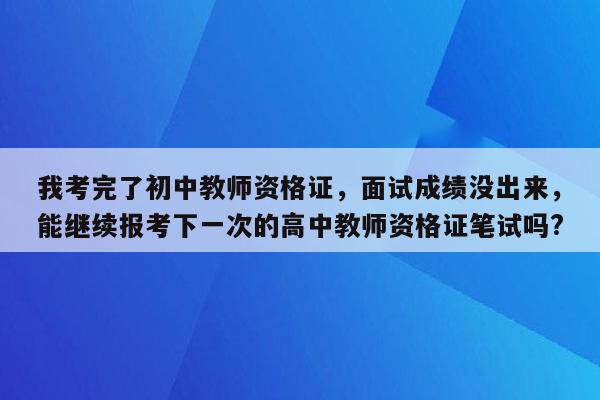 我考完了初中教师资格证，面试成绩没出来，能继续报考下一次的高中教师资格证笔试吗?