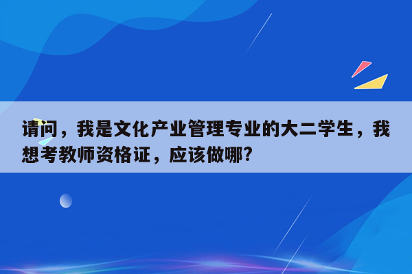 请问，我是文化产业管理专业的大二学生，我想考教师资格证，应该做哪?