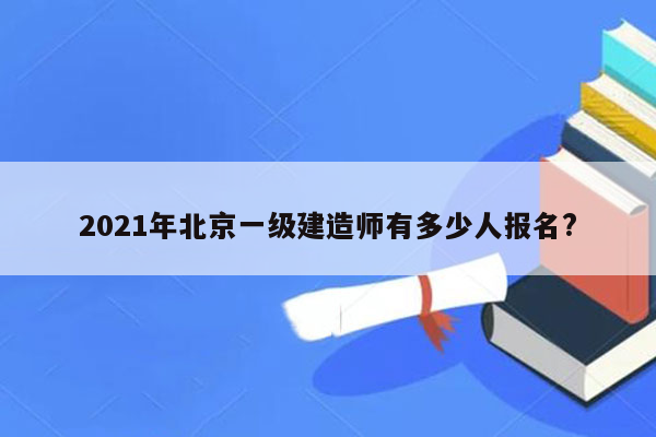 2021年北京一级建造师有多少人报名?