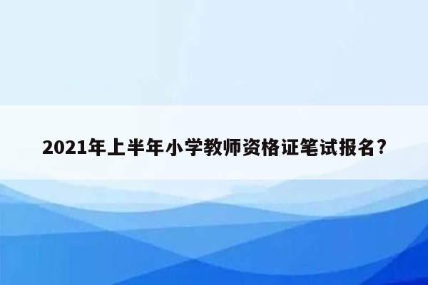 2021年上半年小学教师资格证笔试报名?