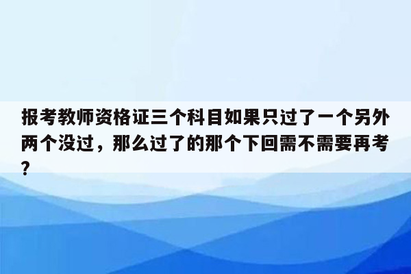 报考教师资格证三个科目如果只过了一个另外两个没过，那么过了的那个下回需不需要再考?