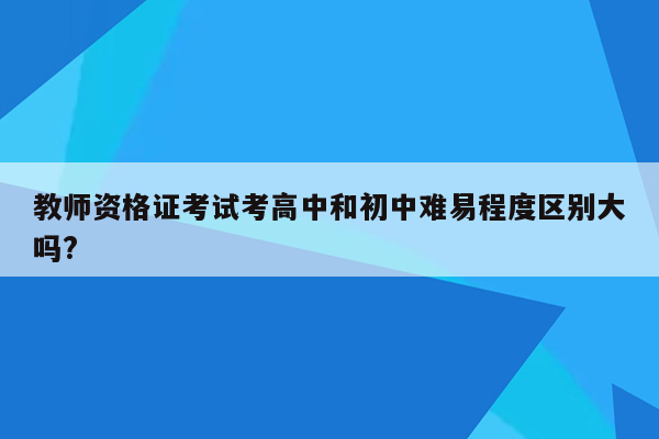 教师资格证考试考高中和初中难易程度区别大吗?