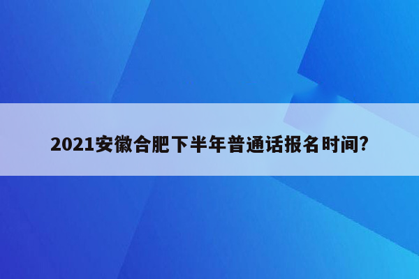 2021安徽合肥下半年普通话报名时间?