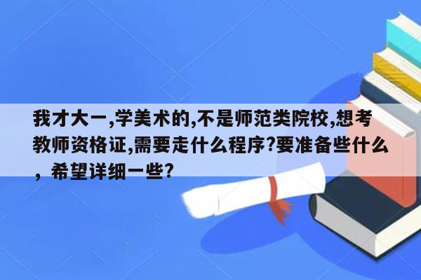 我才大一,学美术的,不是师范类院校,想考教师资格证,需要走什么程序?要准备些什么，希望详细一些?