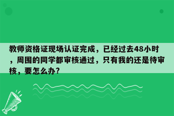 教师资格证现场认证完成，已经过去48小时，周围的同学都审核通过，只有我的还是待审核，要怎么办?