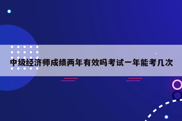 中级经济师成绩两年有效吗考试一年能考几次