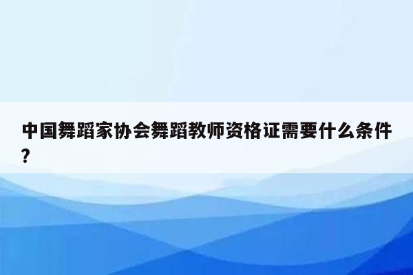 中国舞蹈家协会舞蹈教师资格证需要什么条件?