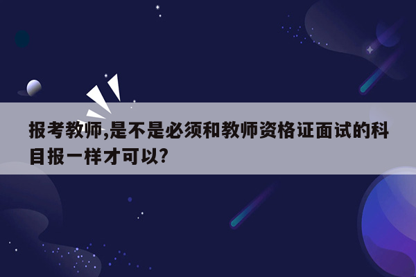 报考教师,是不是必须和教师资格证面试的科目报一样才可以?