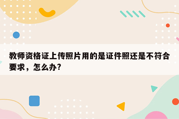 教师资格证上传照片用的是证件照还是不符合要求，怎么办?