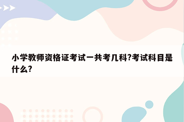 小学教师资格证考试一共考几科?考试科目是什么?